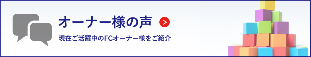 オーナー様の声 現在ご活躍中のFCオーナー様をご紹介