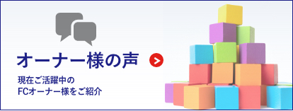 オーナー様の声 現在ご活躍中のFCオーナー様をご紹介